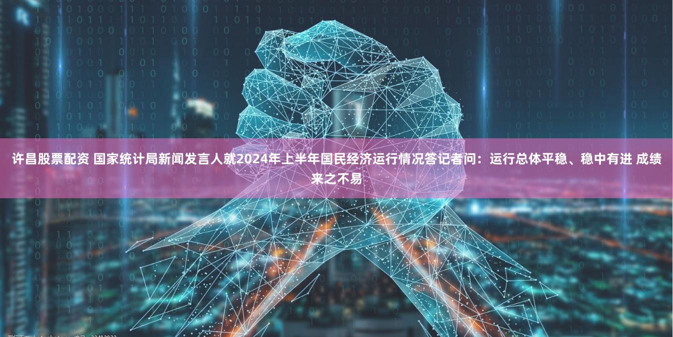 许昌股票配资 国家统计局新闻发言人就2024年上半年国民经济运行情况答记者问：运行总体平稳、稳中有进 成绩来之不易