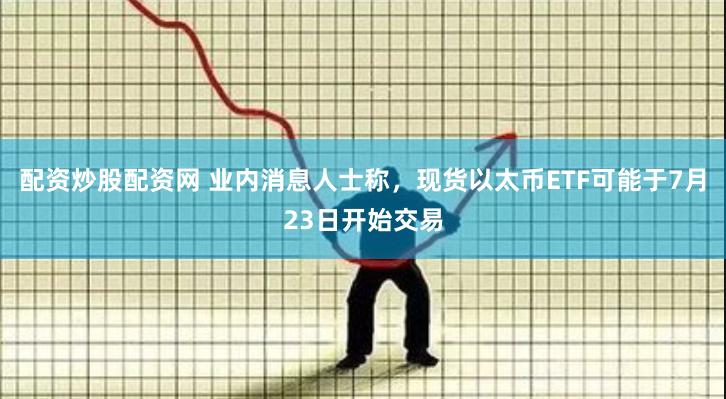 配资炒股配资网 业内消息人士称，现货以太币ETF可能于7月23日开始交易