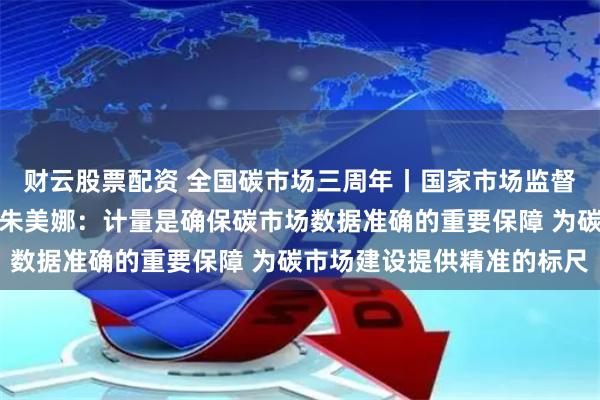 财云股票配资 全国碳市场三周年丨国家市场监督管理总局计量司副司长朱美娜：计量是确保碳市场数据准确的重要保障 为碳市场建设提供精准的标尺