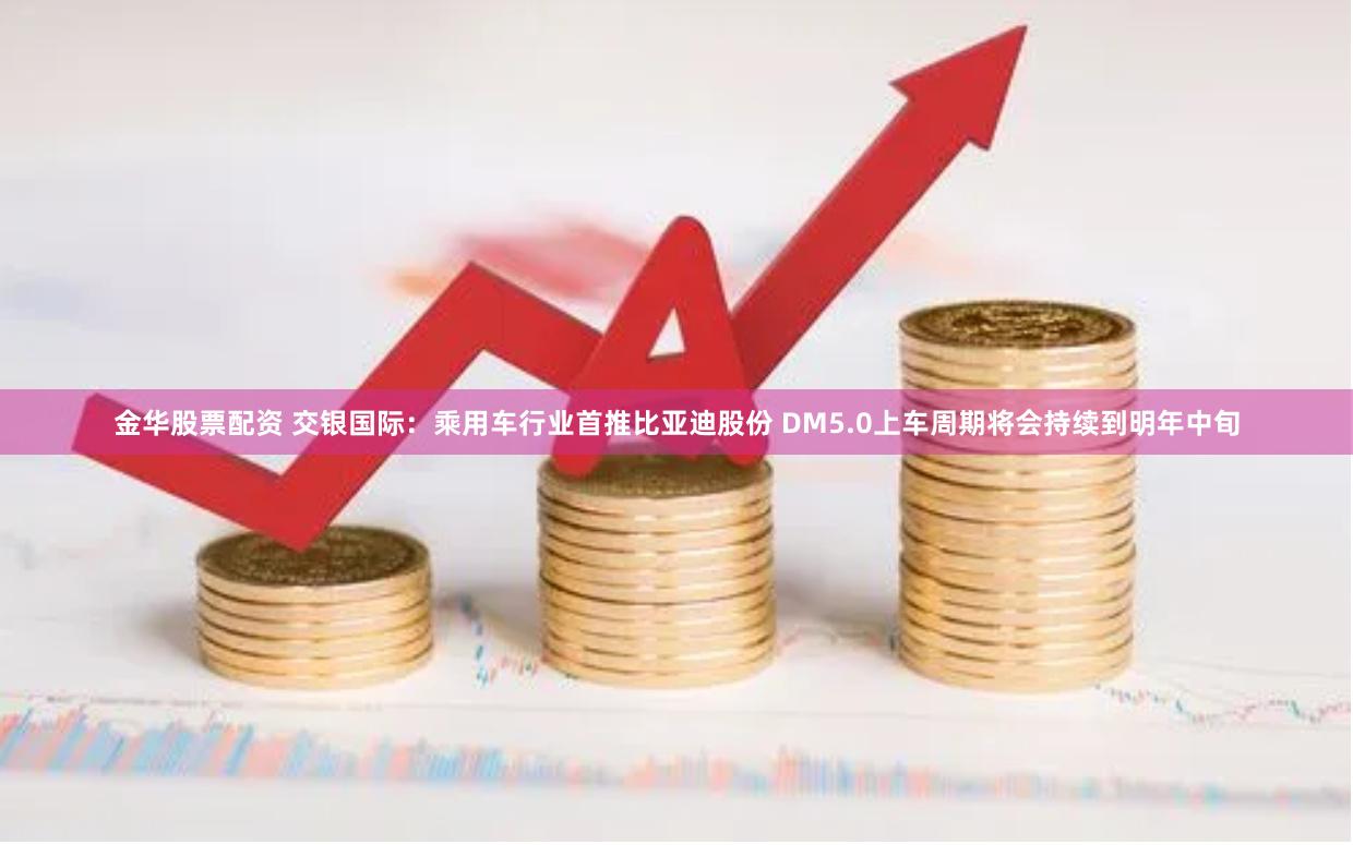 金华股票配资 交银国际：乘用车行业首推比亚迪股份 DM5.0上车周期将会持续到明年中旬