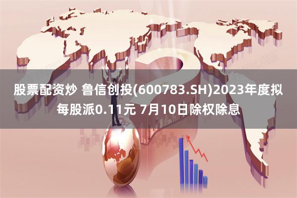 股票配资炒 鲁信创投(600783.SH)2023年度拟每股派0.11元 7月10日除权除息