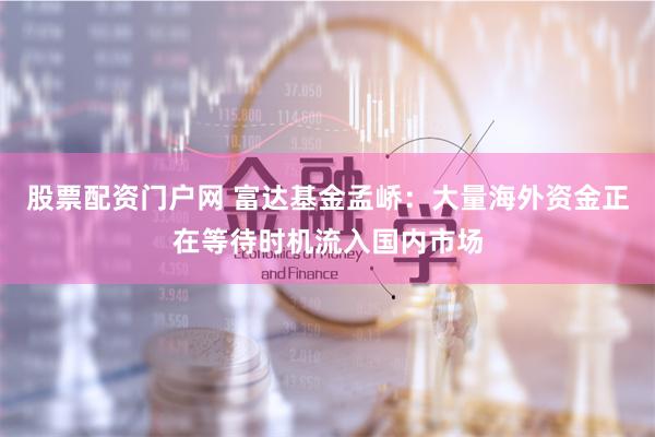 股票配资门户网 富达基金孟峤：大量海外资金正在等待时机流入国内市场