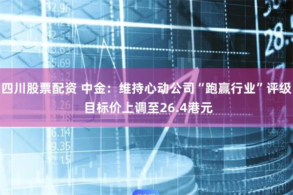 四川股票配资 中金：维持心动公司“跑赢行业”评级 目标价上调至26.4港元