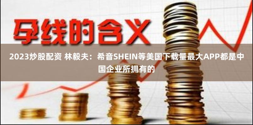 2023炒股配资 林毅夫：希音SHEIN等美国下载量最大APP都是中国企业所拥有的