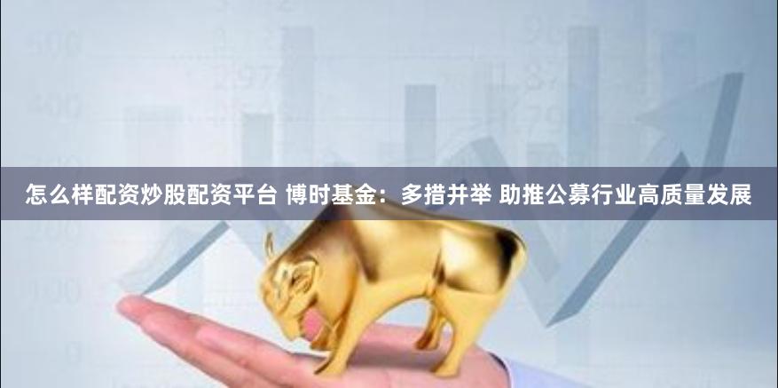 怎么样配资炒股配资平台 博时基金：多措并举 助推公募行业高质量发展