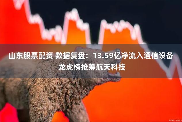 山东股票配资 数据复盘：13.59亿净流入通信设备 龙虎榜抢筹航天科技