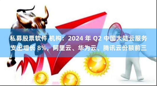 私募股票软件 机构：2024 年 Q2 中国大陆云服务支出增长 8%，阿里云、华为云、腾讯云份额前三