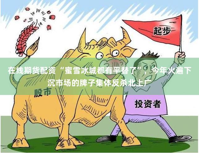 在线期货配资 “蜜雪冰城都有平替了”，今年火遍下沉市场的牌子集体反杀北上广