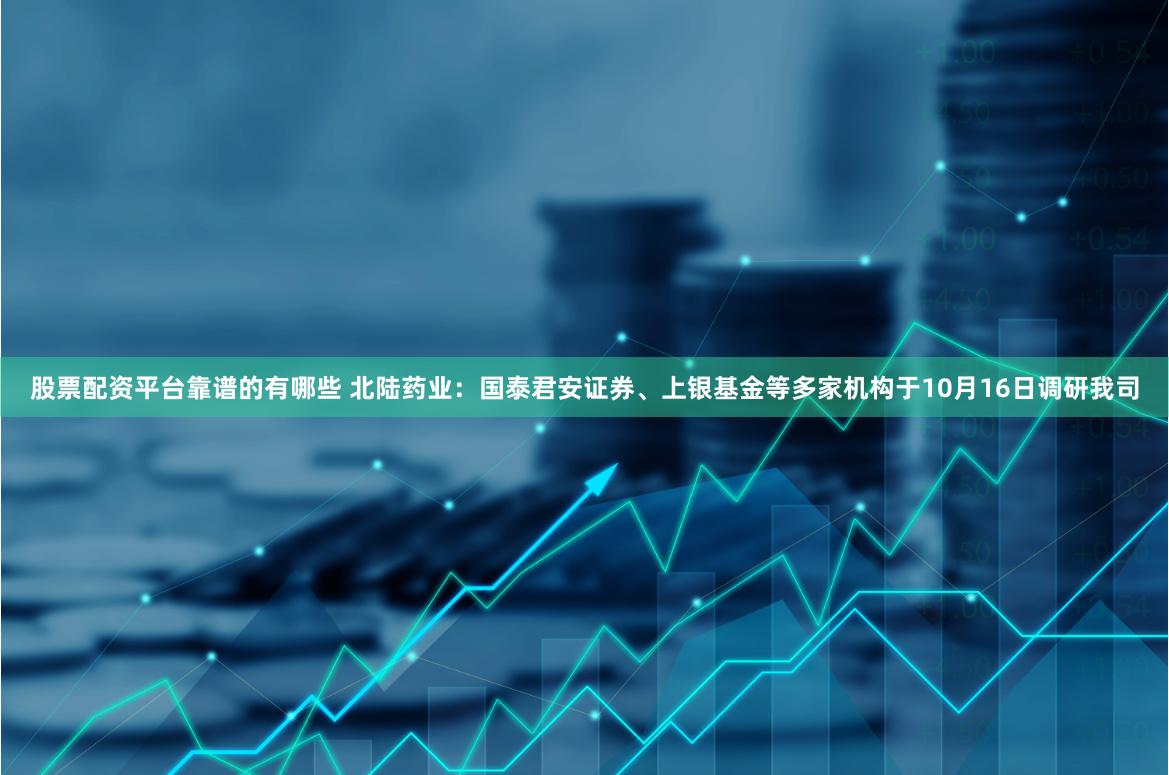 股票配资平台靠谱的有哪些 北陆药业：国泰君安证券、上银基金等多家机构于10月16日调研我司
