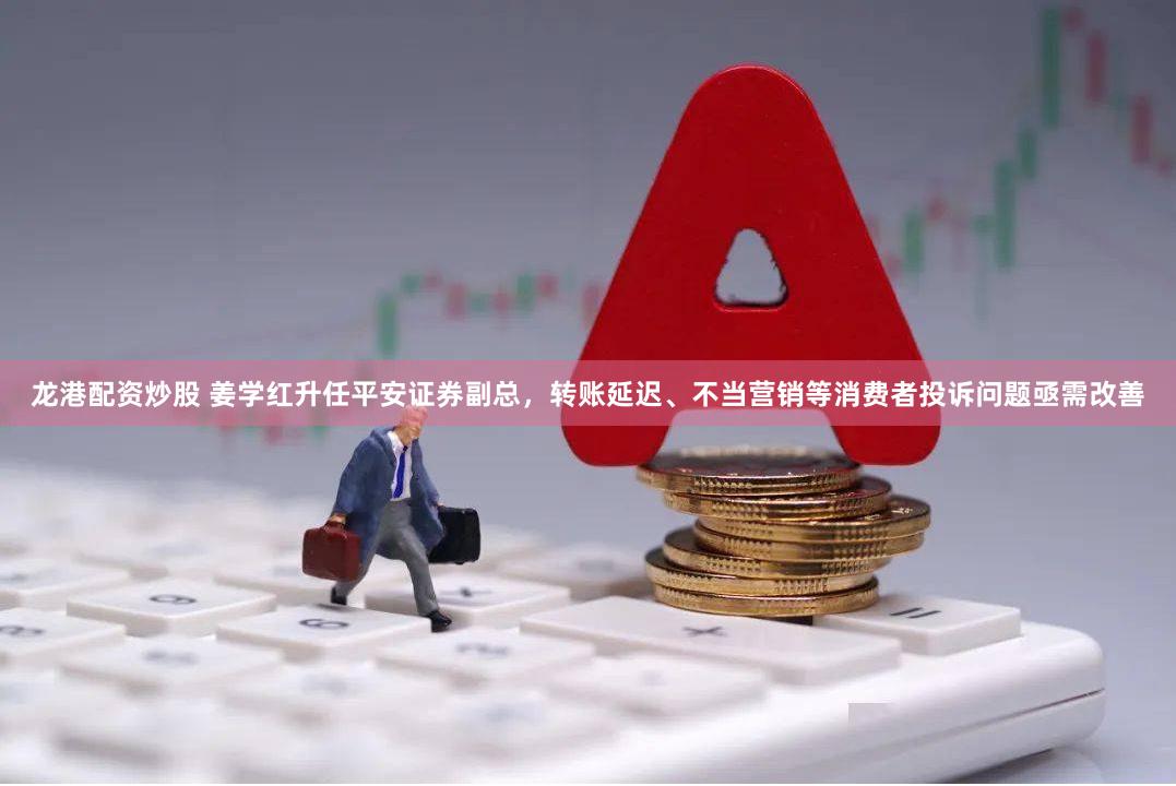 龙港配资炒股 姜学红升任平安证券副总，转账延迟、不当营销等消费者投诉问题亟需改善