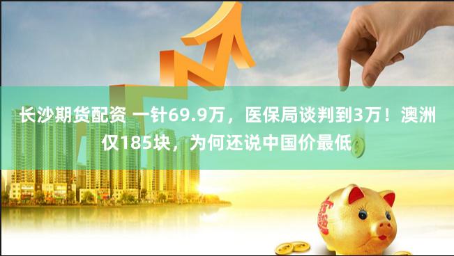 长沙期货配资 一针69.9万，医保局谈判到3万！澳洲仅185块，为何还说中国价最低