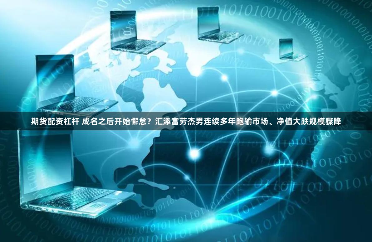 期货配资杠杆 成名之后开始懈怠？汇添富劳杰男连续多年跑输市场、净值大跌规模骤降
