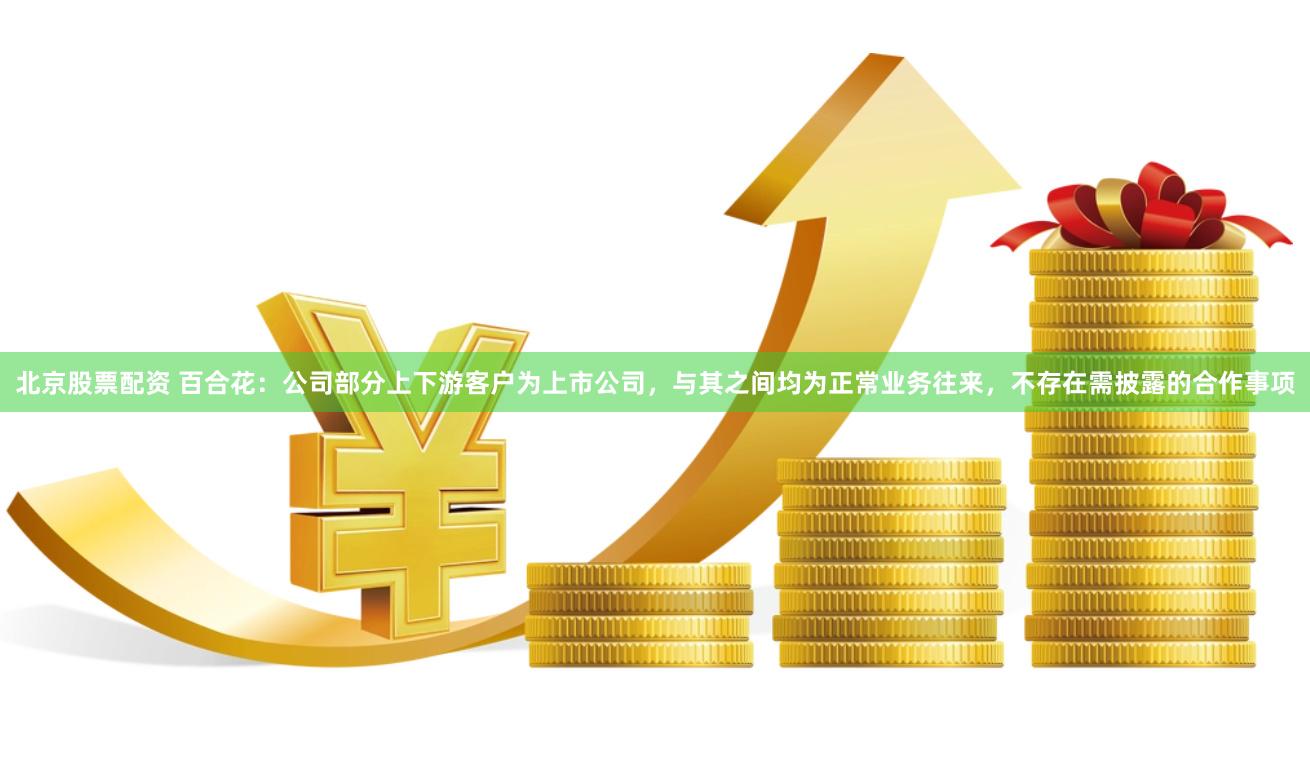 北京股票配资 百合花：公司部分上下游客户为上市公司，与其之间均为正常业务往来，不存在需披露的合作事项