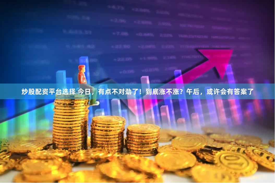 炒股配资平台选择 今日，有点不对劲了！到底涨不涨？午后，或许会有答案了