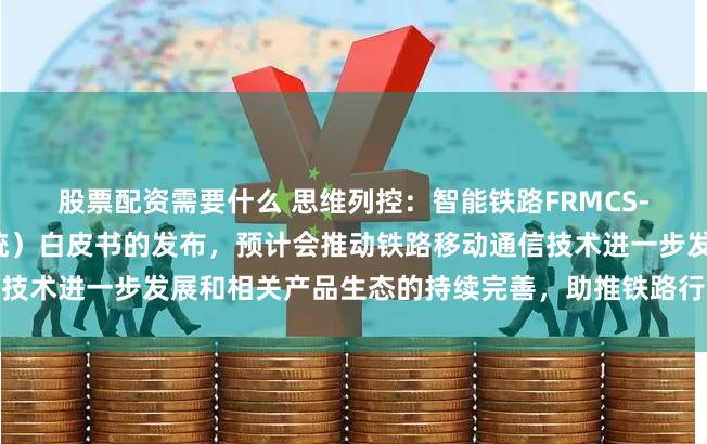 股票配资需要什么 思维列控：智能铁路FRMCS-T（未来铁路移动通信系统）白皮书的发布，预计会推动铁路移动通信技术进一步发展和相关产品生态的持续完善，助推铁路行业数智能化发展