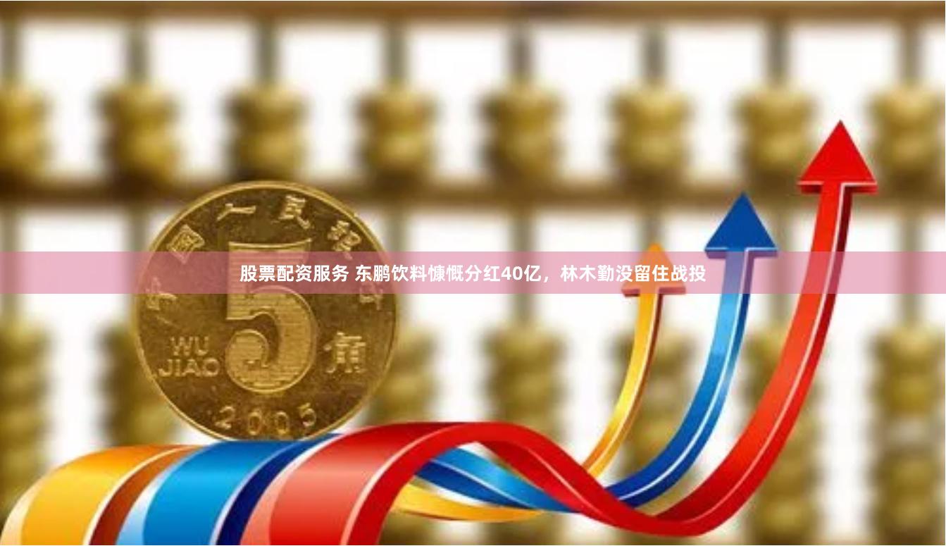 股票配资服务 东鹏饮料慷慨分红40亿，林木勤没留住战投