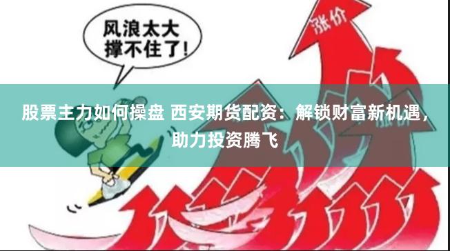 股票主力如何操盘 西安期货配资：解锁财富新机遇，助力投资腾飞