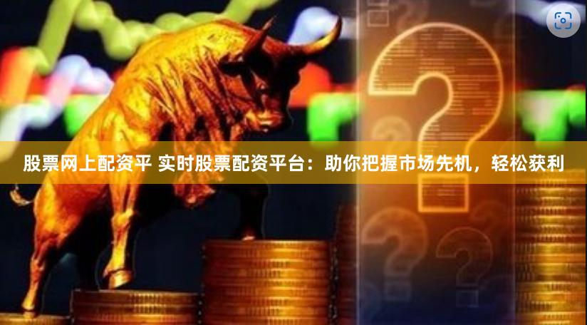 股票网上配资平 实时股票配资平台：助你把握市场先机，轻松获利