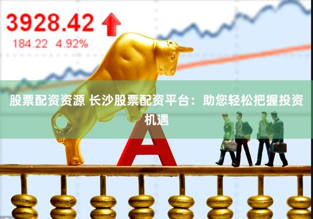 股票配资资源 长沙股票配资平台：助您轻松把握投资机遇