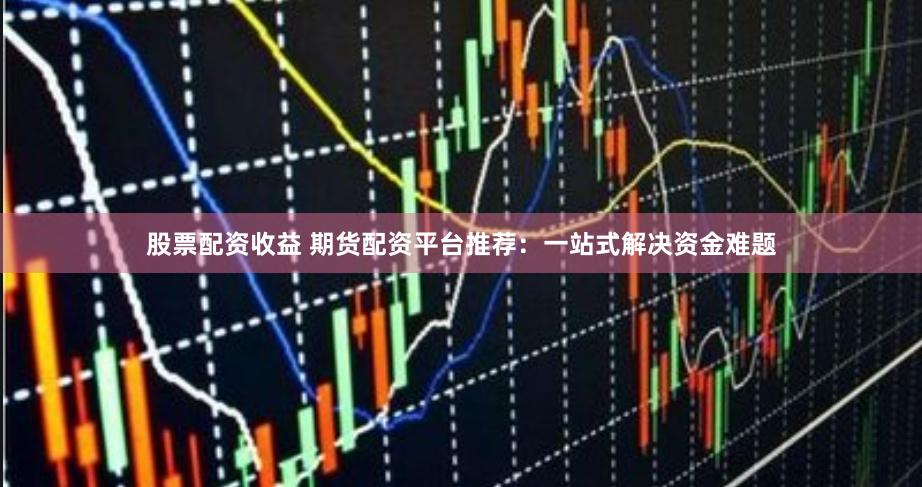 股票配资收益 期货配资平台推荐：一站式解决资金难题