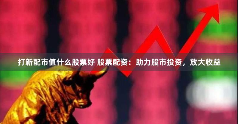 打新配市值什么股票好 股票配资：助力股市投资，放大收益