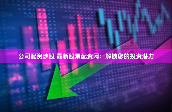 公司配资炒股 最新股票配资网：解锁您的投资潜力