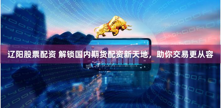 辽阳股票配资 解锁国内期货配资新天地，助你交易更从容