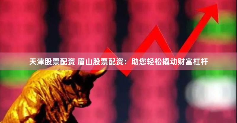 天津股票配资 眉山股票配资：助您轻松撬动财富杠杆