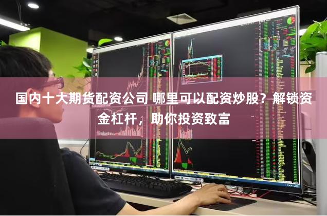 国内十大期货配资公司 哪里可以配资炒股？解锁资金杠杆，助你投资致富