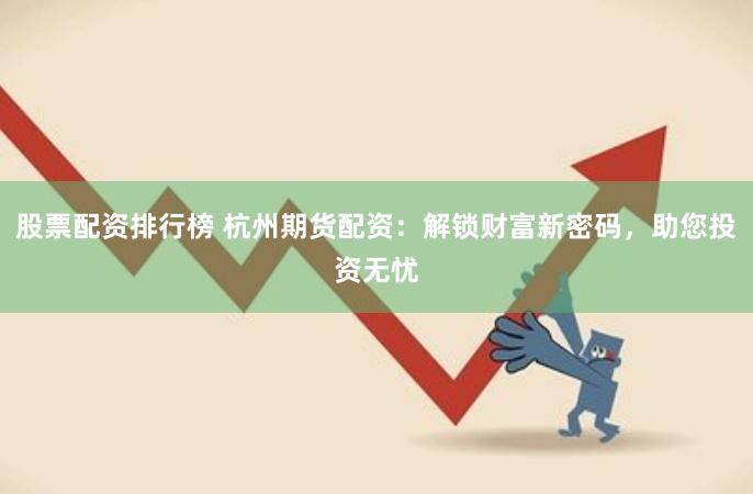 股票配资排行榜 杭州期货配资：解锁财富新密码，助您投资无忧